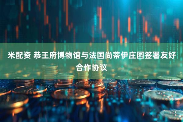 米配资 恭王府博物馆与法国尚蒂伊庄园签署友好合作协议