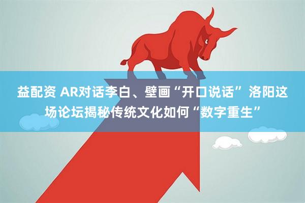 益配资 AR对话李白、壁画“开口说话” 洛阳这场论坛揭秘传统文化如何“数字重生”