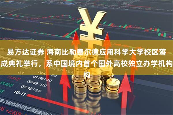 易方达证券 海南比勒费尔德应用科学大学校区落成典礼举行，系中国境内首个国外高校独立办学机构