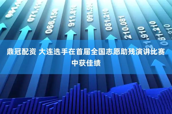 鼎冠配资 大连选手在首届全国志愿助残演讲比赛中获佳绩