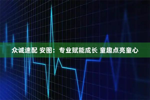 众诚速配 安图：专业赋能成长 童趣点亮童心