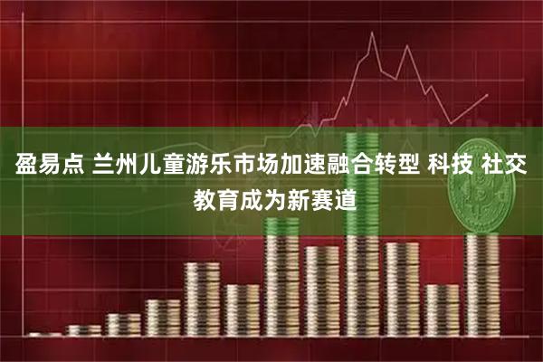 盈易点 兰州儿童游乐市场加速融合转型 科技 社交 教育成为新赛道