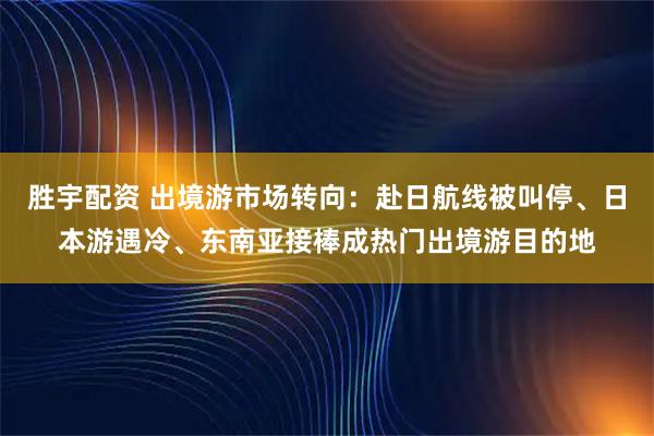 胜宇配资 出境游市场转向：赴日航线被叫停、日本游遇冷、东南亚接棒成热门出境游目的地