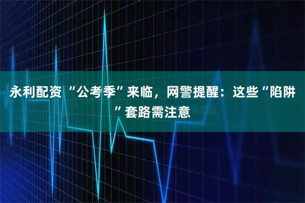 永利配资 “公考季”来临，网警提醒：这些“陷阱”套路需注意