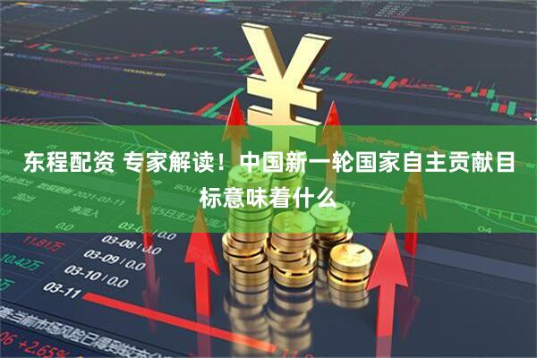 东程配资 专家解读！中国新一轮国家自主贡献目标意味着什么