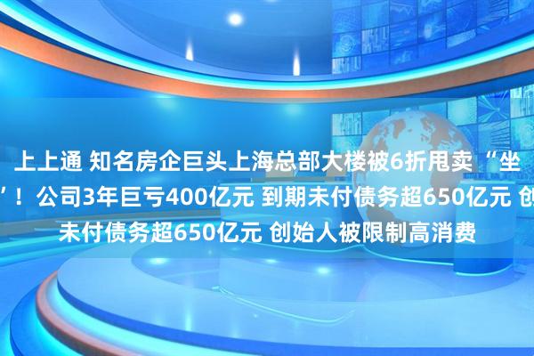 上上通 知名房企巨头上海总部大楼被6折甩卖 “坐拥黄浦江一线江景”！公司3年巨亏400亿元 到期未付债务超650亿元 创始人被限制高消费