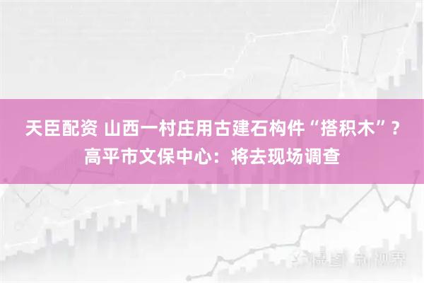 天臣配资 山西一村庄用古建石构件“搭积木”？高平市文保中心：将去现场调查