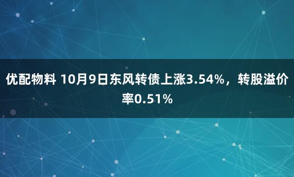 优配物料 10月9日东风转债上涨3.54%，转股溢价率0.51%