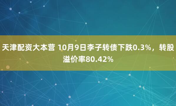 天津配资大本营 10月9日李子转债下跌0.3%，转股溢价率80.42%