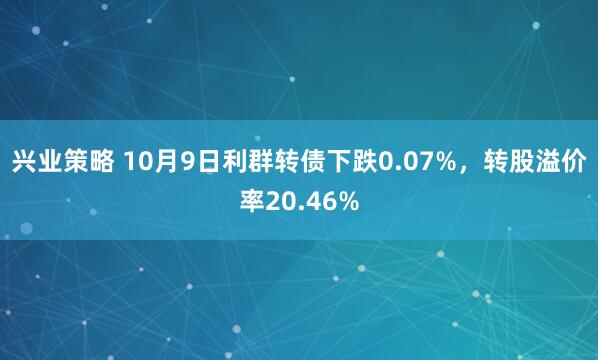 兴业策略 10月9日利群转债下跌0.07%，转股溢价率20.46%