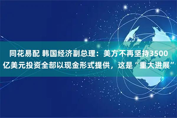 同花易配 韩国经济副总理：美方不再坚持3500亿美元投资全部以现金形式提供，这是“重大进展”