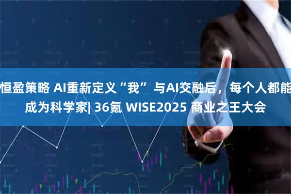 恒盈策略 AI重新定义“我” 与AI交融后，每个人都能成为科学家| 36氪 WISE2025 商业之王大会