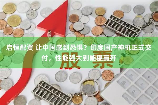 启恒配资 让中国感到恐惧？印度国产神机正式交付，性能强大到能稳赢歼