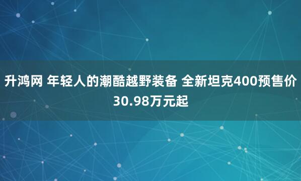 升鸿网 年轻人的潮酷越野装备 全新坦克400预售价30.98万元起