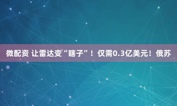微配资 让雷达变“瞎子”！仅需0.3亿美元！俄苏