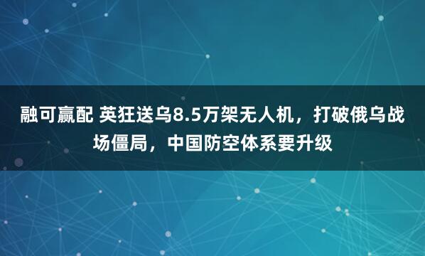 融可赢配 英狂送乌8.5万架无人机，打破俄乌战场僵局，中国防空体系要升级