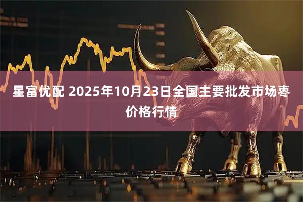 星富优配 2025年10月23日全国主要批发市场枣价格行情