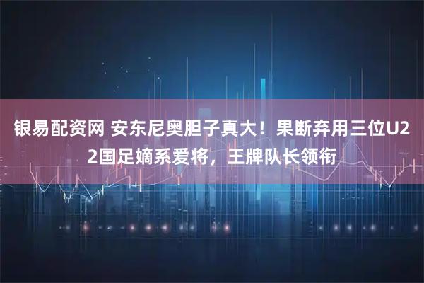 银易配资网 安东尼奥胆子真大！果断弃用三位U22国足嫡系爱将，王牌队长领衔