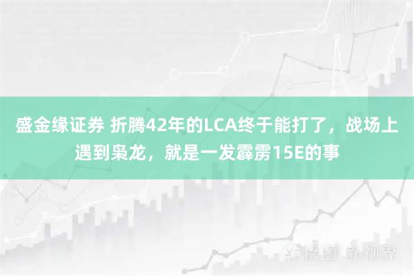 盛金缘证券 折腾42年的LCA终于能打了，战场上遇到枭龙，就是一发霹雳15E的事
