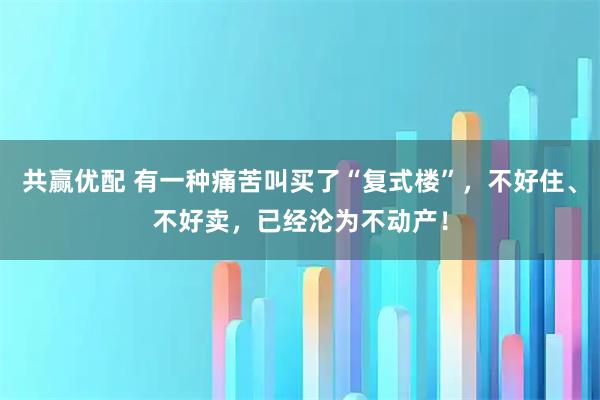共赢优配 有一种痛苦叫买了“复式楼”，不好住、不好卖，已经沦为不动产！