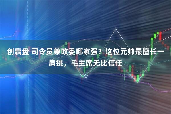创赢盘 司令员兼政委哪家强?这位元帅最擅长一肩挑,毛主席无比信任