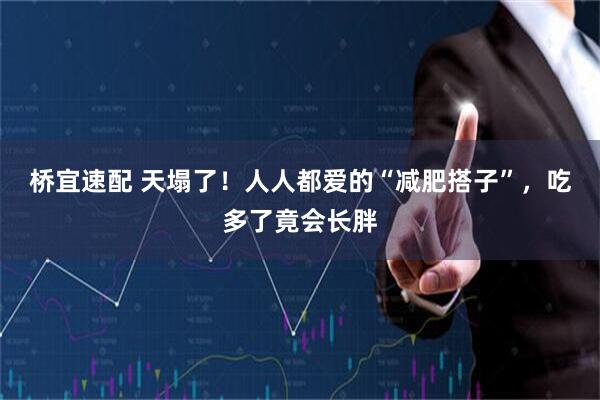 桥宜速配 天塌了！人人都爱的“减肥搭子”，吃多了竟会长胖