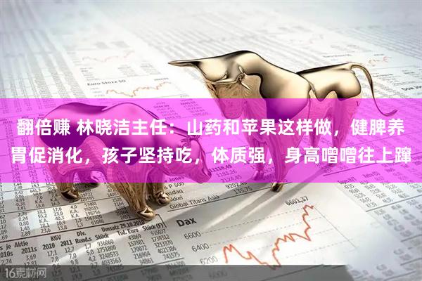 翻倍赚 林晓洁主任：山药和苹果这样做，健脾养胃促消化，孩子坚持吃，体质强，身高噌噌往上蹿