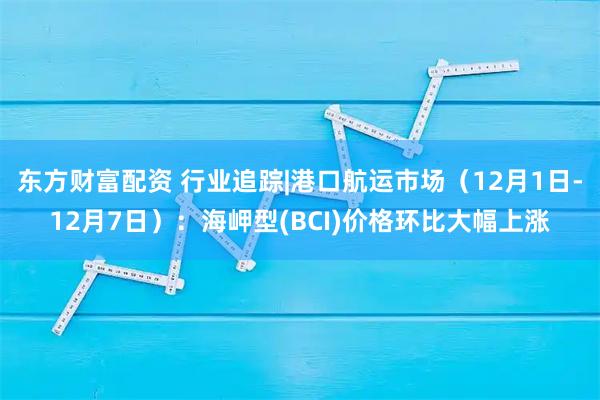 东方财富配资 行业追踪|港口航运市场（12月1日-12月7日）：海岬型(BCI)价格环比大幅上涨