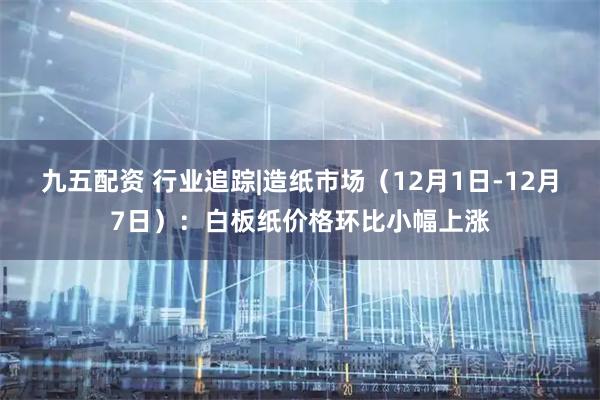 九五配资 行业追踪|造纸市场(12月1日-12月7日):白板纸价格环比小幅上涨