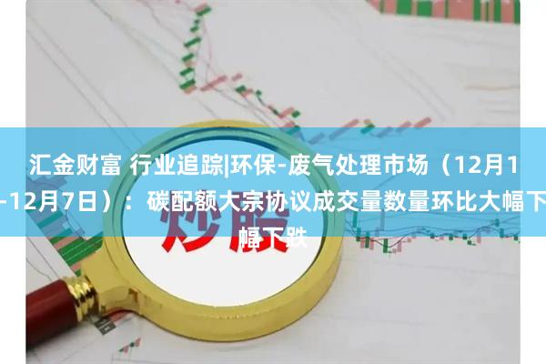 汇金财富 行业追踪|环保-废气处理市场(12月1日-12月7日):碳配额大宗协议成交量数量环比大幅下跌