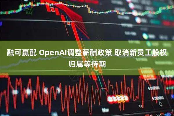 融可赢配 OpenAI调整薪酬政策 取消新员工股权归属等待期