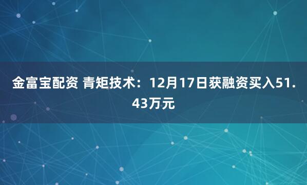 金富宝配资 青矩技术:12月17日获融资买入51.43万元