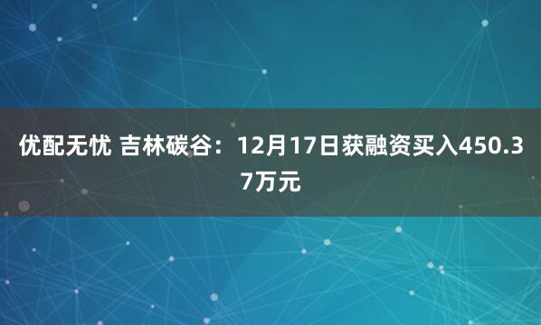 优配无忧 吉林碳谷:12月17日获融资买入450.37万元