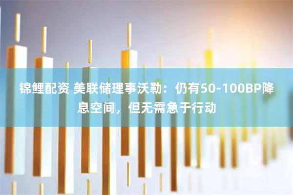 锦鲤配资 美联储理事沃勒：仍有50-100BP降息空间，但无需急于行动