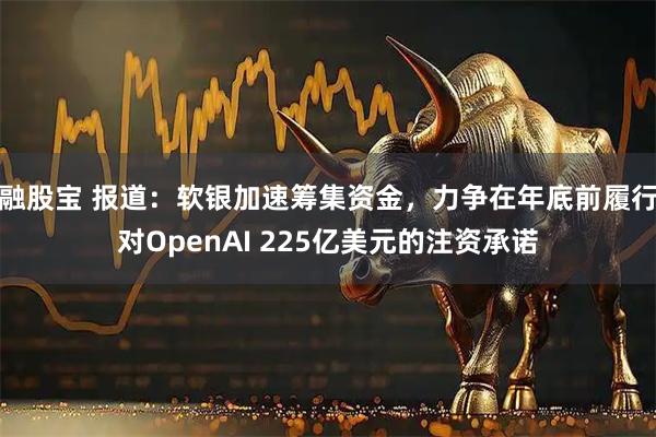 融股宝 报道：软银加速筹集资金，力争在年底前履行对OpenAI 225亿美元的注资承诺