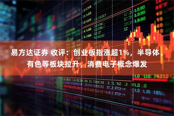 易方达证券 收评:创业板指涨超1%,半导体、有色等板块拉升,消费电子概念爆发